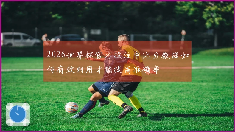 2026世界杯官方投注中比分数据如何有效利用才能提高准确率